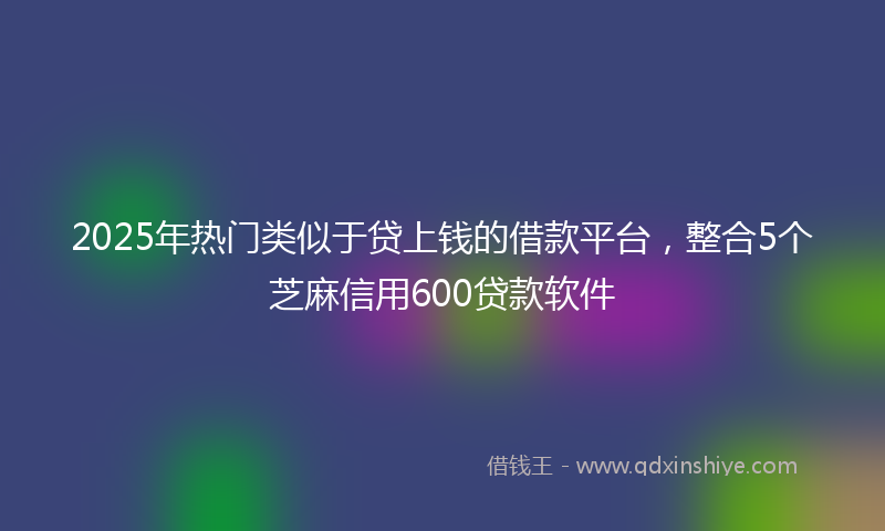 2025年热门类似于贷上钱的借款平台，整合5个芝麻信用600贷款软件