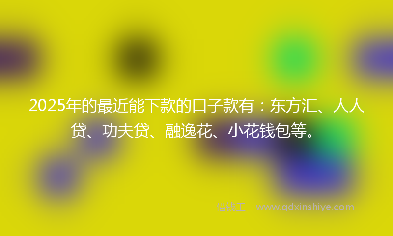 2025年的最近能下款的口子款有：东方汇、人人贷、功夫贷、融逸花、小花钱包等。