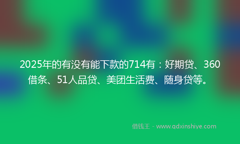 2025年的有没有能下款的714有：好期贷、360借条、51人品贷、美团生活费、随身贷等。