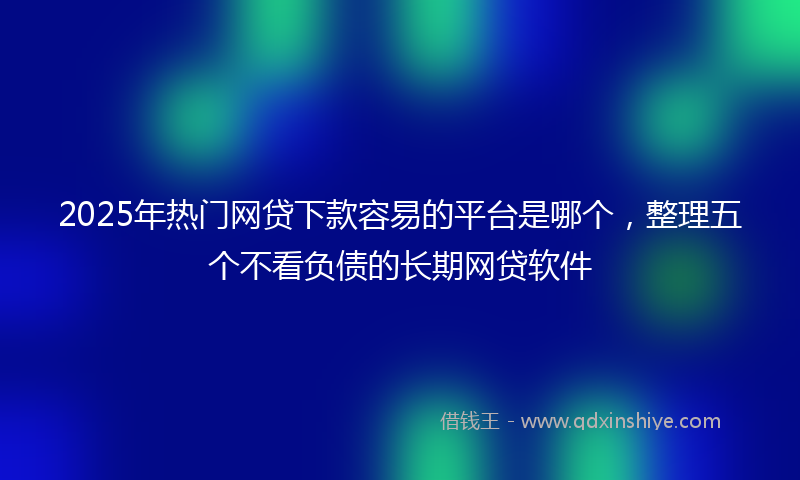 2025年热门网贷下款容易的平台是哪个，整理五个不看负债的长期网贷软件