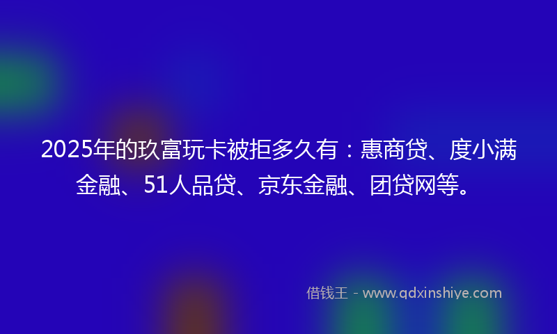 2025年的玖富玩卡被拒多久有：惠商贷、度小满金融、51人品贷、京东金融、团贷网等。