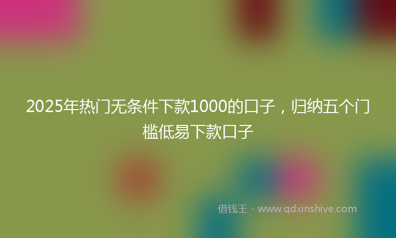 2025年热门无条件下款1000的口子，归纳五个门槛低易下款口子