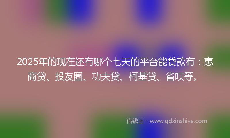 2025年的现在还有哪个七天的平台能贷款有：惠商贷、投友圈、功夫贷、柯基贷、省呗等。