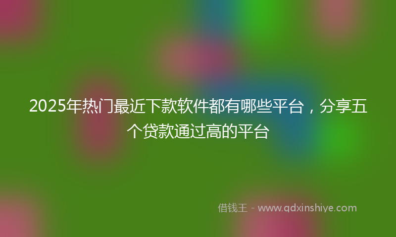 2025年热门最近下款软件都有哪些平台，分享五个贷款通过高的平台