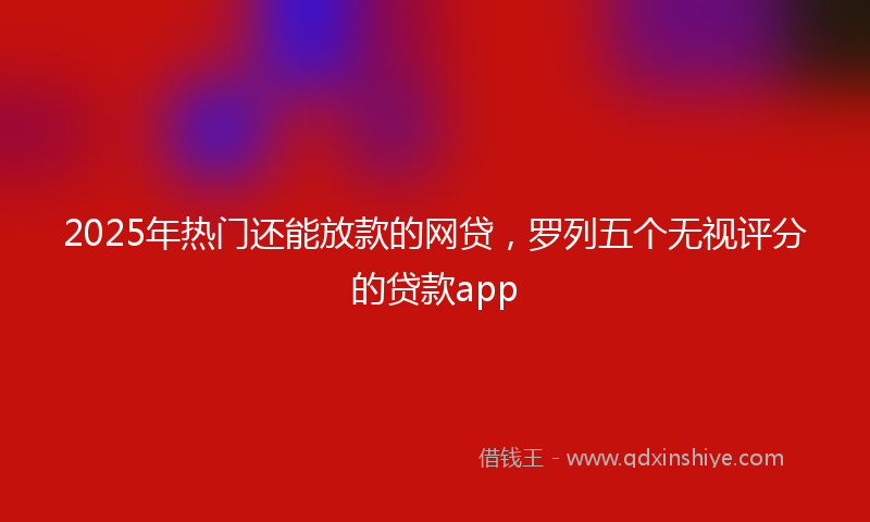 2025年热门还能放款的网贷，罗列五个无视评分的贷款app