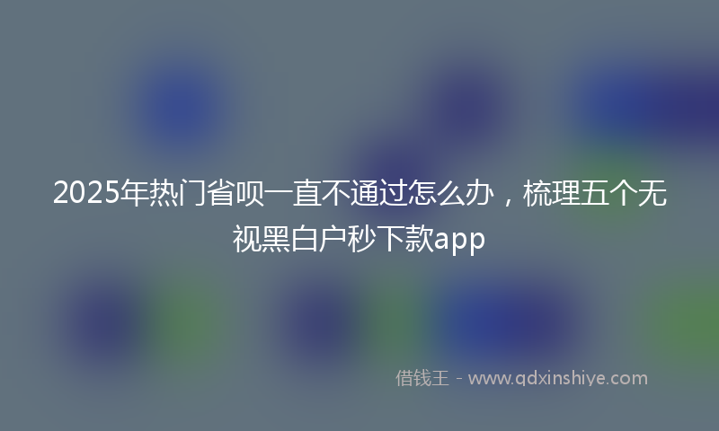 2025年热门省呗一直不通过怎么办，梳理五个无视黑白户秒下款app