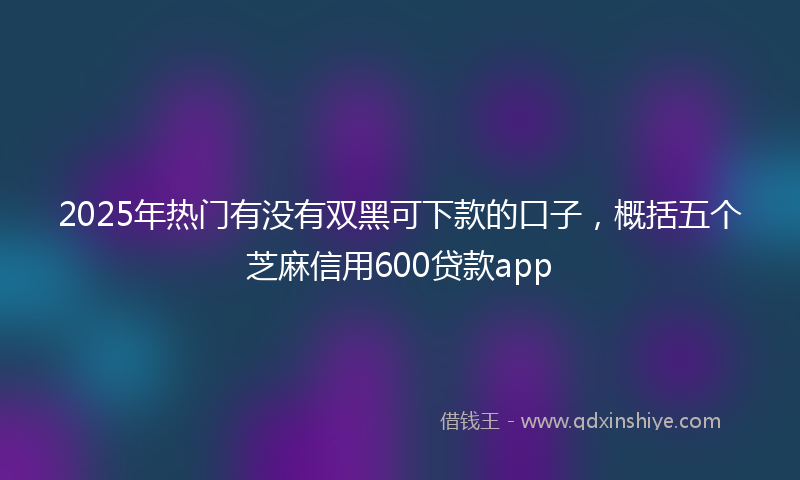 2025年热门有没有双黑可下款的口子，概括五个芝麻信用600贷款app