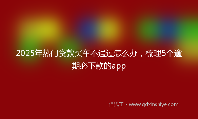2025年热门贷款买车不通过怎么办，梳理5个逾期必下款的app