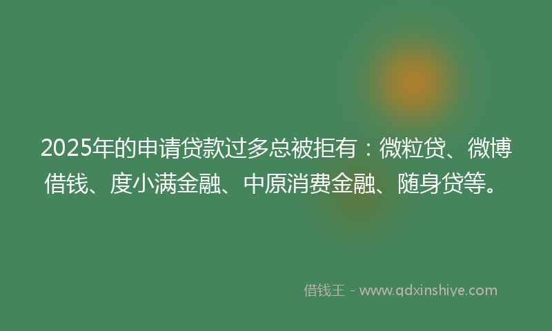 2025年的申请贷款过多总被拒有：微粒贷、微博借钱、度小满金融、中原消费金融、随身贷等。