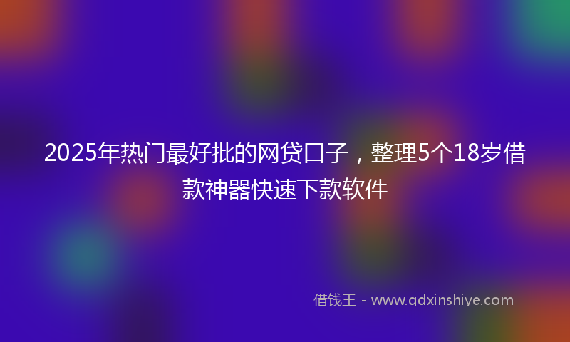 2025年热门最好批的网贷口子，整理5个18岁借款神器快速下款软件