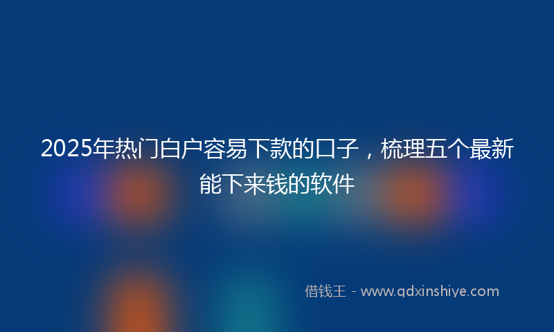 2025年热门白户容易下款的口子，梳理五个最新能下来钱的软件