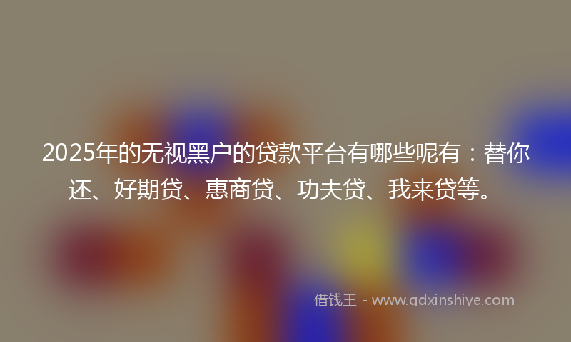 2025年的无视黑户的贷款平台有哪些呢有：替你还、好期贷、惠商贷、功夫贷、我来贷等。