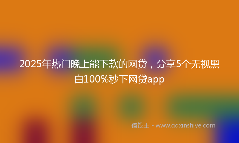 2025年热门晚上能下款的网贷，分享5个无视黑白100%秒下网贷app
