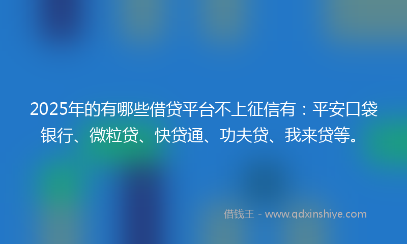 2025年的有哪些借贷平台不上征信有：平安口袋银行、微粒贷、快贷通、功夫贷、我来贷等。