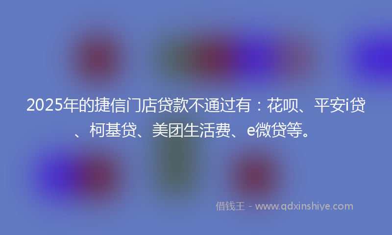 2025年的捷信门店贷款不通过有：花呗、平安i贷、柯基贷、美团生活费、e微贷等。