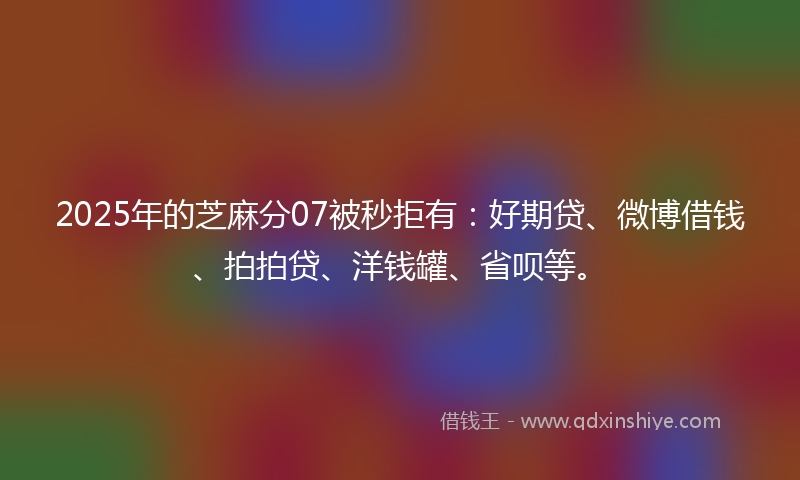 2025年的芝麻分07被秒拒有：好期贷、微博借钱、拍拍贷、洋钱罐、省呗等。
