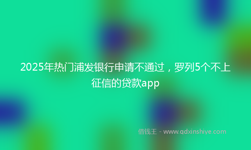 2025年热门浦发银行申请不通过，罗列5个不上征信的贷款app