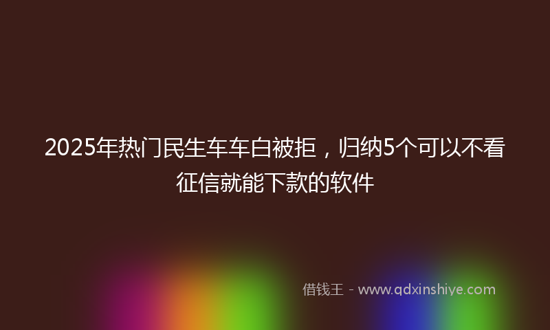 2025年热门民生车车白被拒，归纳5个可以不看征信就能下款的软件