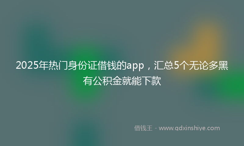 2025年热门身份证借钱的app，汇总5个无论多黑有公积金就能下款