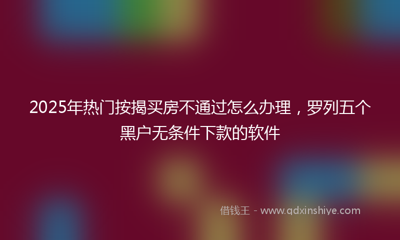 2025年热门按揭买房不通过怎么办理，罗列五个黑户无条件下款的软件