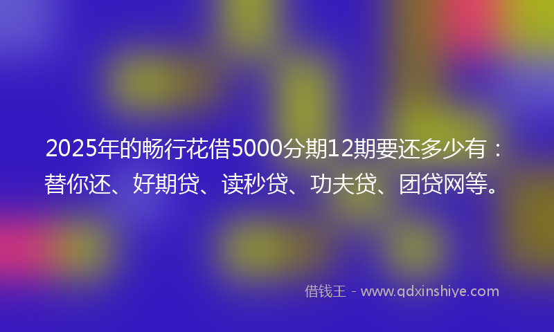 2025年的畅行花借5000分期12期要还多少有：替你还、好期贷、读秒贷、功夫贷、团贷网等。