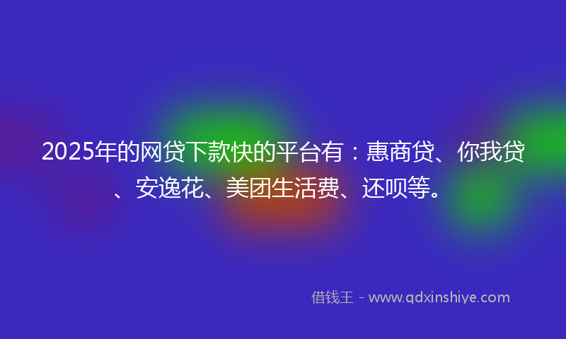 2025年的网贷下款快的平台有：惠商贷、你我贷、安逸花、美团生活费、还呗等。