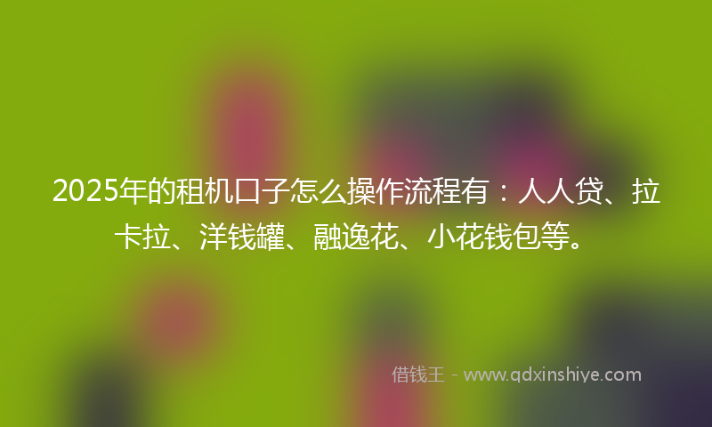 2025年的租机口子怎么操作流程有：人人贷、拉卡拉、洋钱罐、融逸花、小花钱包等。