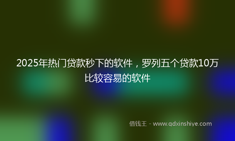 2025年热门贷款秒下的软件，罗列五个贷款10万比较容易的软件