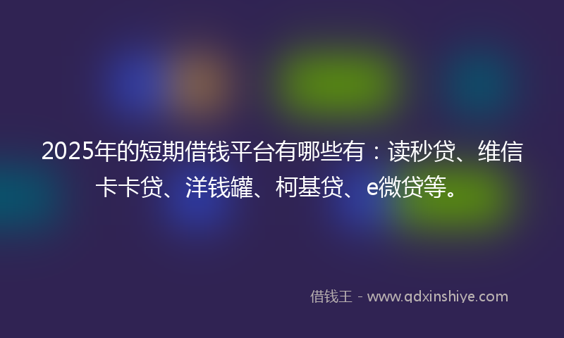 2025年的短期借钱平台有哪些有：读秒贷、维信卡卡贷、洋钱罐、柯基贷、e微贷等。