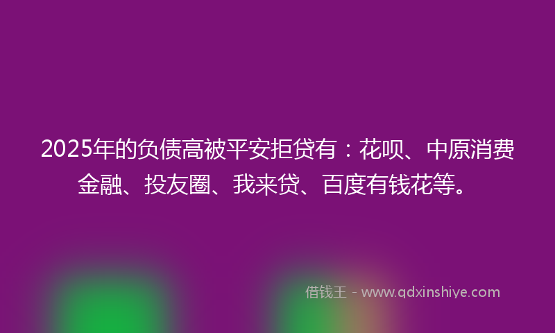2025年的负债高被平安拒贷有：花呗、中原消费金融、投友圈、我来贷、百度有钱花等。