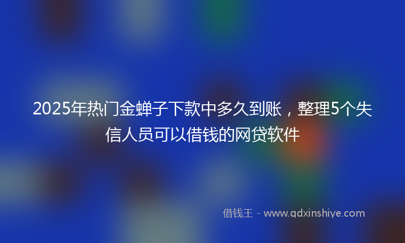 2025年热门金蝉子下款中多久到账，整理5个失信人员可以借钱的网贷软件