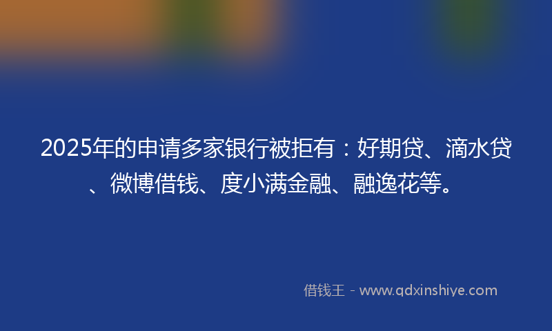 2025年的申请多家银行被拒有：好期贷、滴水贷、微博借钱、度小满金融、融逸花等。