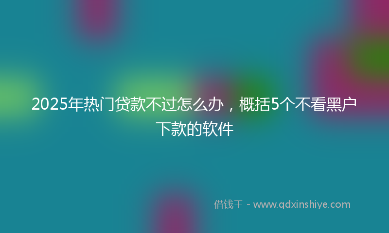 2025年热门贷款不过怎么办，概括5个不看黑户下款的软件
