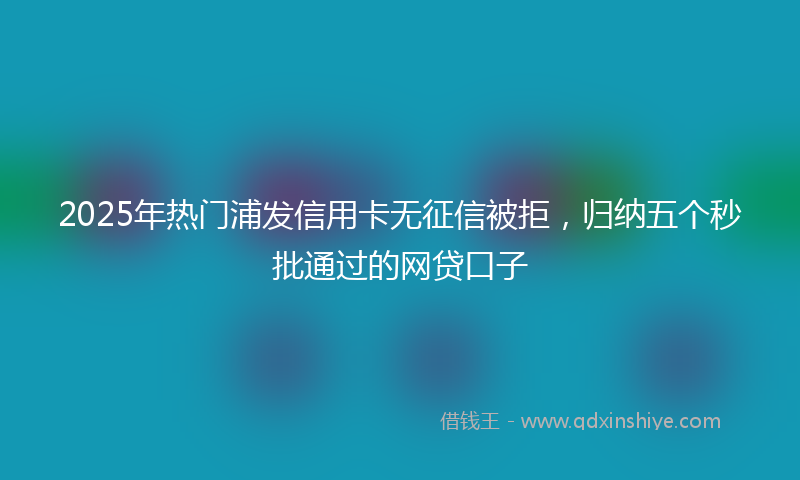 2025年热门浦发信用卡无征信被拒，归纳五个秒批通过的网贷口子