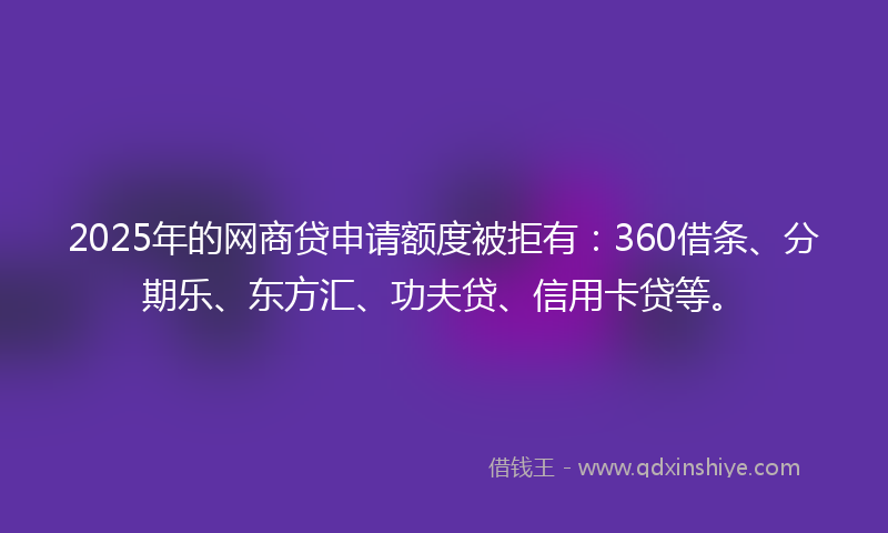 2025年的网商贷申请额度被拒有：360借条、分期乐、东方汇、功夫贷、信用卡贷等。