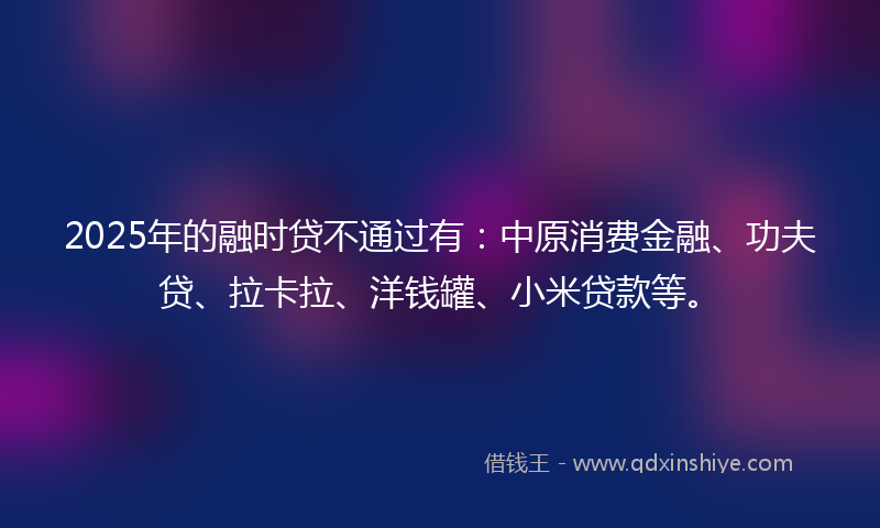 2025年的融时贷不通过有：中原消费金融、功夫贷、拉卡拉、洋钱罐、小米贷款等。
