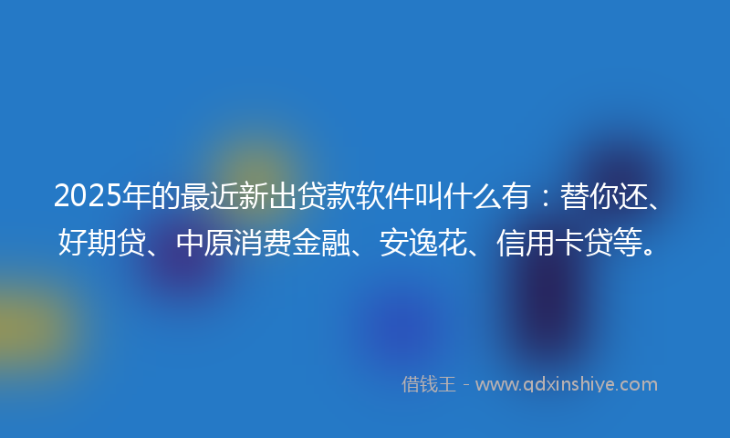 2025年的最近新出贷款软件叫什么有：替你还、好期贷、中原消费金融、安逸花、信用卡贷等。
