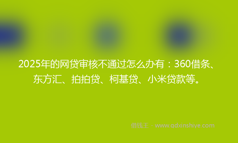 2025年的网贷审核不通过怎么办有：360借条、东方汇、拍拍贷、柯基贷、小米贷款等。