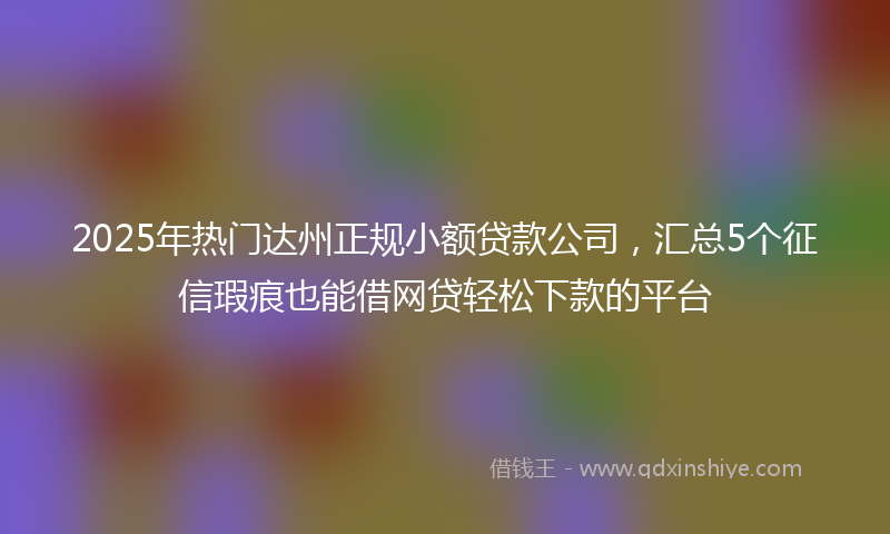 2025年热门达州正规小额贷款公司，汇总5个征信瑕疵也能借网贷轻松下款的平台