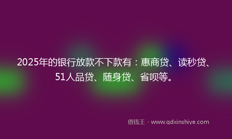 2025年的银行放款不下款有：惠商贷、读秒贷、51人品贷、随身贷、省呗等。