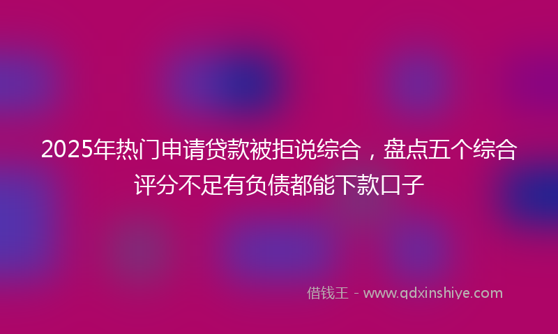 2025年热门申请贷款被拒说综合，盘点五个综合评分不足有负债都能下款口子