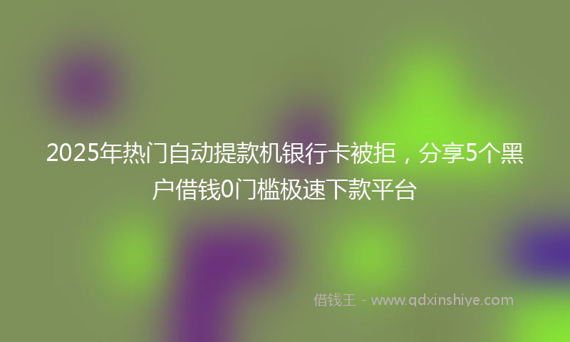 2025年热门自动提款机银行卡被拒，分享5个黑户借钱0门槛极速下款平台