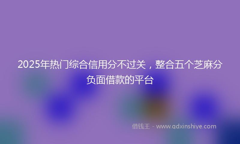 2025年热门综合信用分不过关，整合五个芝麻分负面借款的平台