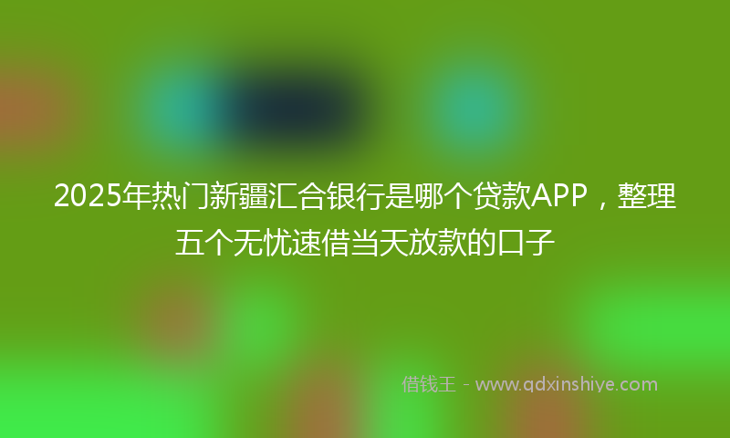 2025年热门新疆汇合银行是哪个贷款APP，整理五个无忧速借当天放款的口子