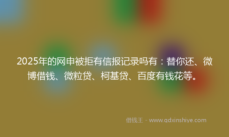 2025年的网申被拒有信报记录吗有：替你还、微博借钱、微粒贷、柯基贷、百度有钱花等。
