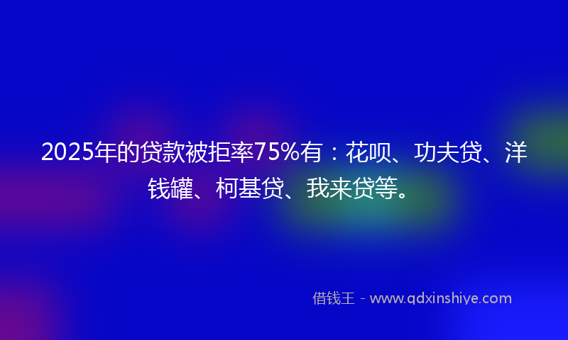 2025年的贷款被拒率75%有：花呗、功夫贷、洋钱罐、柯基贷、我来贷等。