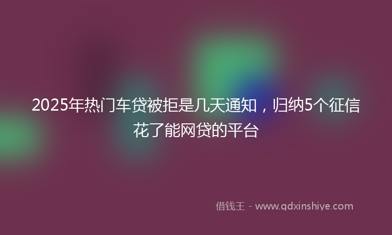 2025年热门车贷被拒是几天通知，归纳5个征信花了能网贷的平台