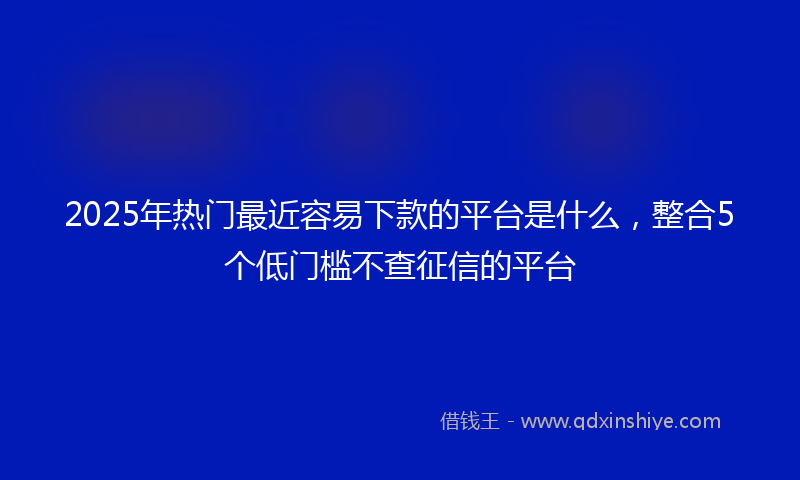 2025年热门最近容易下款的平台是什么，整合5个低门槛不查征信的平台