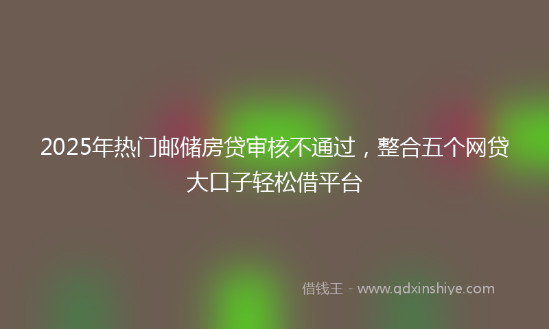2025年热门邮储房贷审核不通过，整合五个网贷大口子轻松借平台