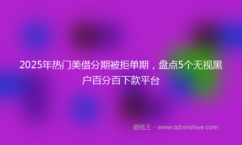 2025年热门美借分期被拒单期，盘点5个无视黑户百分百下款平台